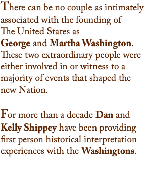 There can be no couple as intimately associated with the founding of  The United States as  George and Martha Washington. These two extraordinary people were either involved in or witness to a majority of events that shaped the new Nation.  For more than a decade Dan and Kelly Shippey have been providing first person historical interpretation experiences with the Washingtons. 